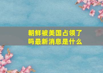 朝鲜被美国占领了吗最新消息是什么