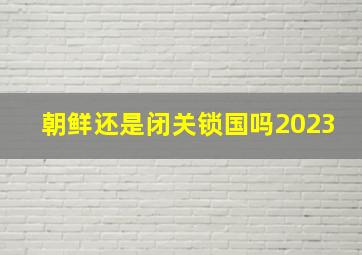 朝鲜还是闭关锁国吗2023