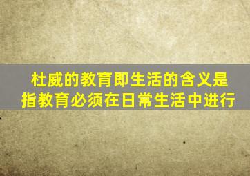 杜威的教育即生活的含义是指教育必须在日常生活中进行