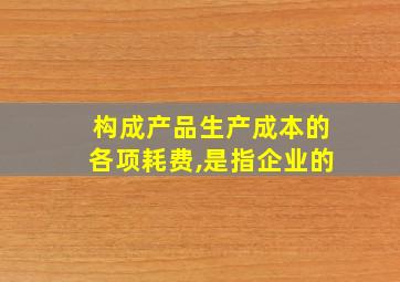 构成产品生产成本的各项耗费,是指企业的