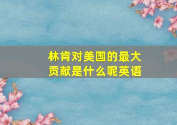 林肯对美国的最大贡献是什么呢英语