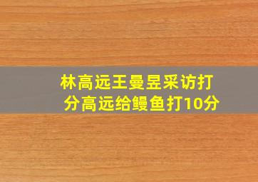 林高远王曼昱采访打分高远给鳗鱼打10分