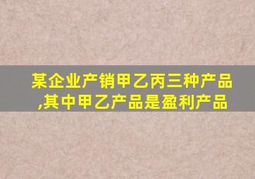 某企业产销甲乙丙三种产品,其中甲乙产品是盈利产品