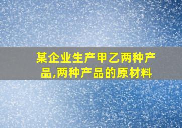 某企业生产甲乙两种产品,两种产品的原材料