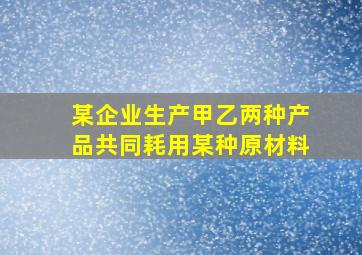 某企业生产甲乙两种产品共同耗用某种原材料