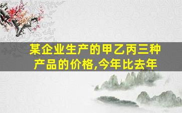 某企业生产的甲乙丙三种产品的价格,今年比去年