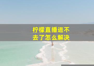 柠檬直播进不去了怎么解决