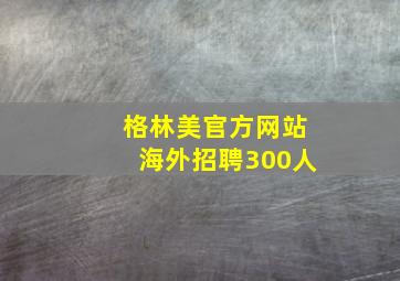 格林美官方网站海外招聘300人