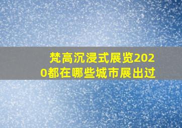 梵高沉浸式展览2020都在哪些城市展出过