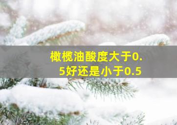 橄榄油酸度大于0.5好还是小于0.5