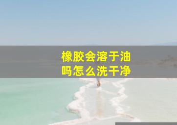 橡胶会溶于油吗怎么洗干净