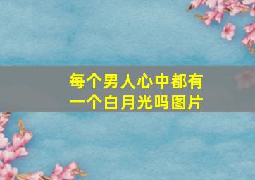 每个男人心中都有一个白月光吗图片