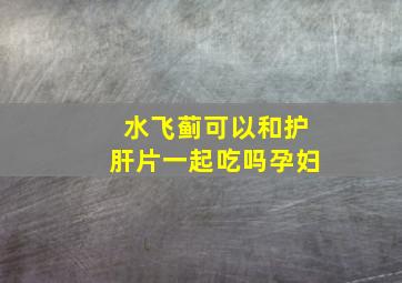 水飞蓟可以和护肝片一起吃吗孕妇