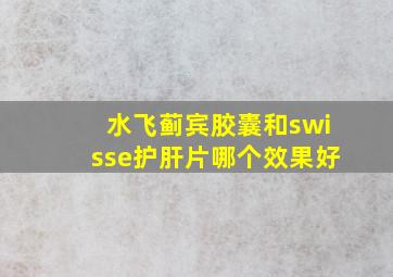 水飞蓟宾胶囊和swisse护肝片哪个效果好