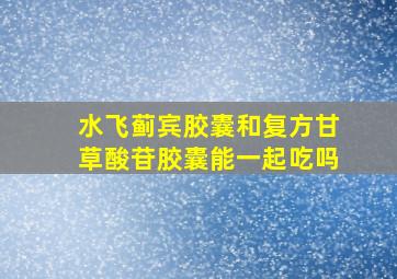 水飞蓟宾胶囊和复方甘草酸苷胶囊能一起吃吗