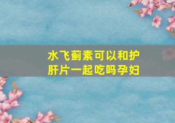 水飞蓟素可以和护肝片一起吃吗孕妇