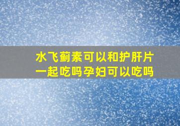 水飞蓟素可以和护肝片一起吃吗孕妇可以吃吗