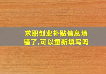 求职创业补贴信息填错了,可以重新填写吗