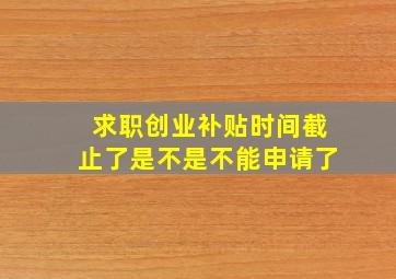 求职创业补贴时间截止了是不是不能申请了