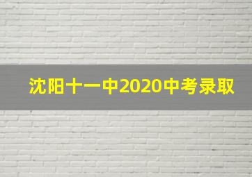 沈阳十一中2020中考录取