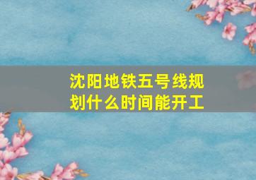 沈阳地铁五号线规划什么时间能开工