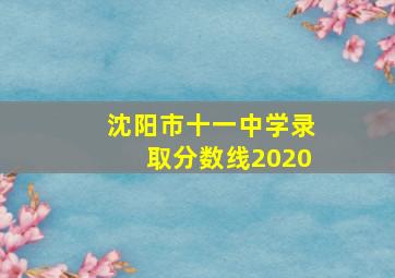 沈阳市十一中学录取分数线2020