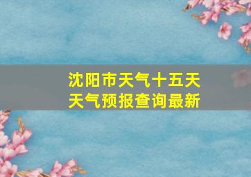 沈阳市天气十五天天气预报查询最新