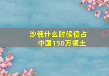 沙俄什么时候侵占中国150万领土