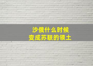 沙俄什么时候变成苏联的领土