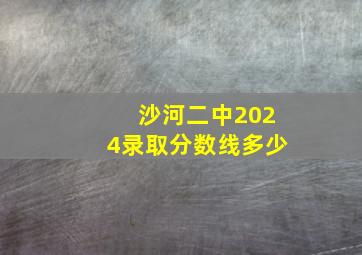 沙河二中2024录取分数线多少