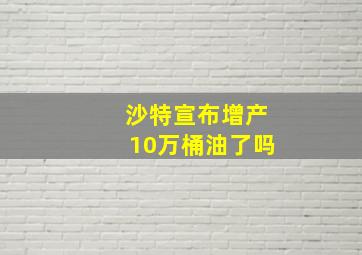 沙特宣布增产10万桶油了吗