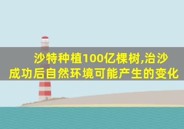 沙特种植100亿棵树,治沙成功后自然环境可能产生的变化