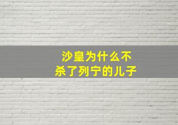 沙皇为什么不杀了列宁的儿子