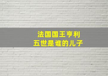 法国国王亨利五世是谁的儿子