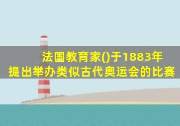 法国教育家()于1883年提出举办类似古代奥运会的比赛