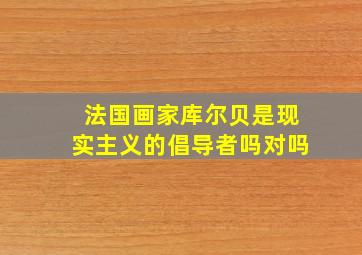 法国画家库尔贝是现实主义的倡导者吗对吗