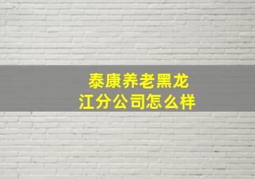 泰康养老黑龙江分公司怎么样