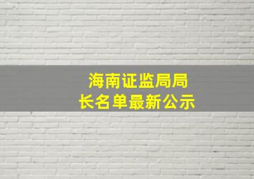 海南证监局局长名单最新公示