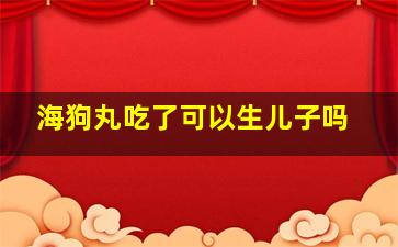 海狗丸吃了可以生儿子吗