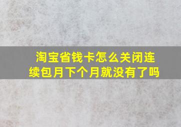 淘宝省钱卡怎么关闭连续包月下个月就没有了吗