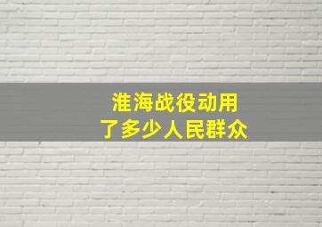 淮海战役动用了多少人民群众