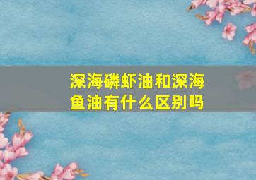 深海磷虾油和深海鱼油有什么区别吗