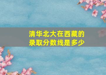 清华北大在西藏的录取分数线是多少