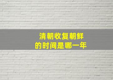 清朝收复朝鲜的时间是哪一年