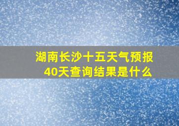 湖南长沙十五天气预报40天查询结果是什么