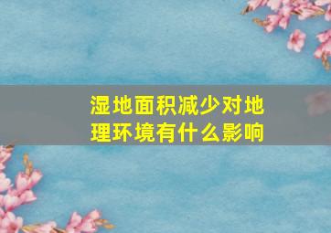 湿地面积减少对地理环境有什么影响