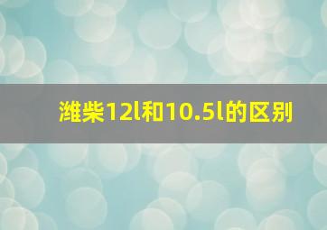 潍柴12l和10.5l的区别