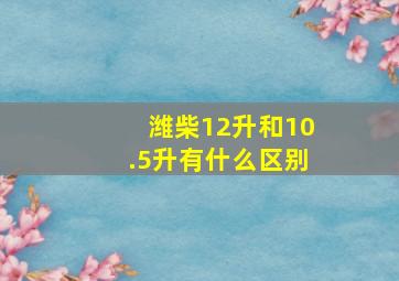 潍柴12升和10.5升有什么区别