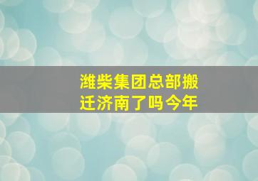 潍柴集团总部搬迁济南了吗今年