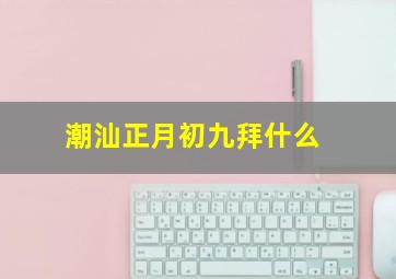 潮汕正月初九拜什么